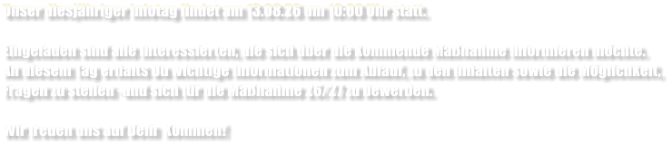 Unser diesj�hriger Infotag findet am 13.08.26 um 10:00 Uhr statt.  Eingeladen sind alle Interessierten, die sich �ber die kommende Ma�nahme informieren m�chte. An diesem Tag erhalts Du wichtige Informationen zum Ablauf, zu den Inhalten sowie die M�glichkeit, Fragen zu stellen -und sich f�r die Ma�nahme 26/27 zu bewerben.  Wir freuen uns auf Dein  Kommen!